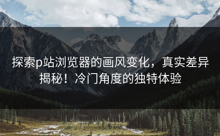 探索p站浏览器的画风变化，真实差异揭秘！冷门角度的独特体验-第1张图片-p站搬运工影视网 | p站网页版推荐站