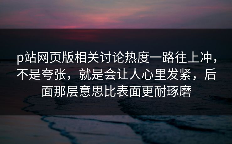 p站网页版相关讨论热度一路往上冲，不是夸张，就是会让人心里发紧，后面那层意思比表面更耐琢磨-第1张图片-p站搬运工影视网 | p站网页版推荐站