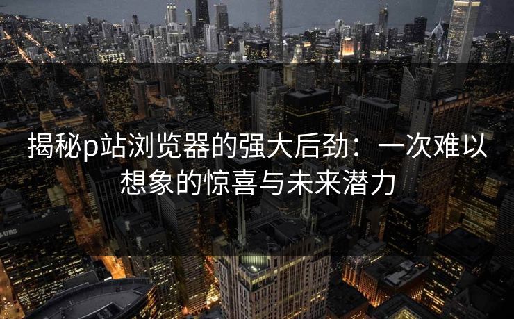 揭秘p站浏览器的强大后劲：一次难以想象的惊喜与未来潜力-第1张图片-p站搬运工影视网 | p站网页版推荐站