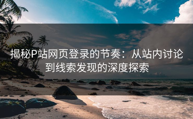 揭秘P站网页登录的节奏：从站内讨论到线索发现的深度探索-第1张图片-p站搬运工影视网 | p站网页版推荐站