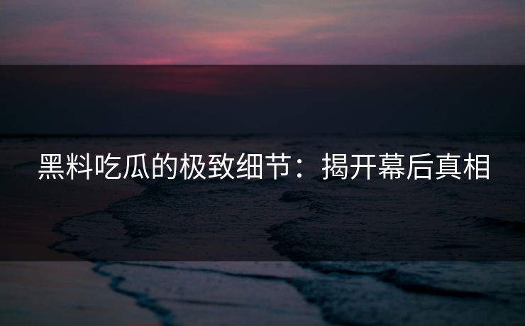 黑料吃瓜的极致细节：揭开幕后真相-第1张图片-p站搬运工影视网 | p站网页版推荐站