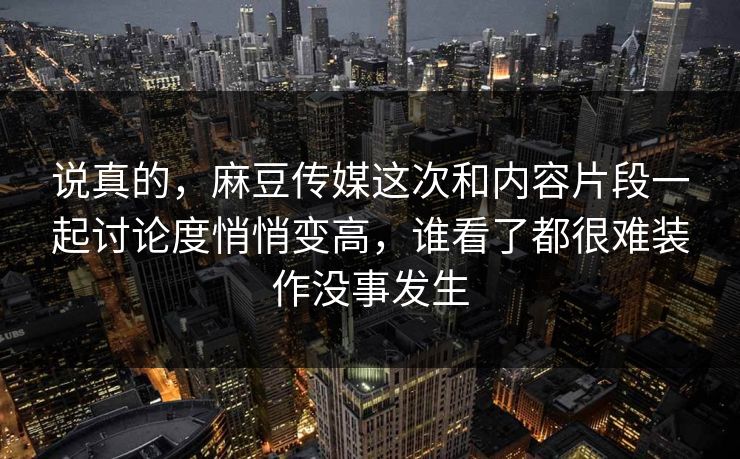 说真的，麻豆传媒这次和内容片段一起讨论度悄悄变高，谁看了都很难装作没事发生-第1张图片-p站搬运工影视网 | p站网页版推荐站