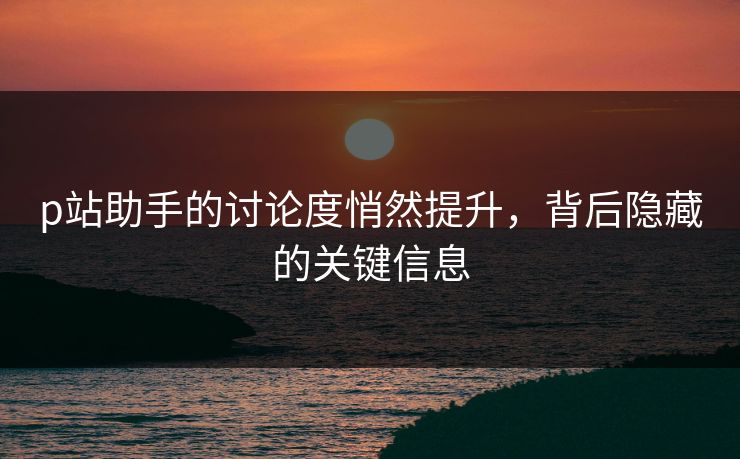 p站助手的讨论度悄然提升，背后隐藏的关键信息-第1张图片-p站搬运工影视网 | p站网页版推荐站