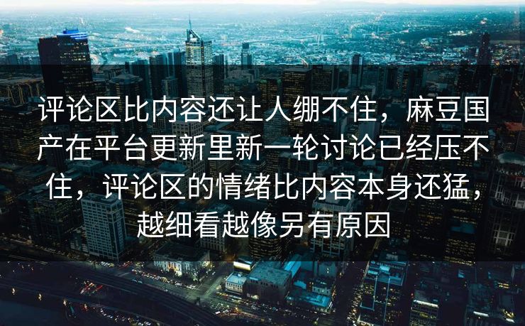 评论区比内容还让人绷不住，麻豆国产在平台更新里新一轮讨论已经压不住，评论区的情绪比内容本身还猛，越细看越像另有原因-第1张图片-p站搬运工影视网 | p站网页版推荐站