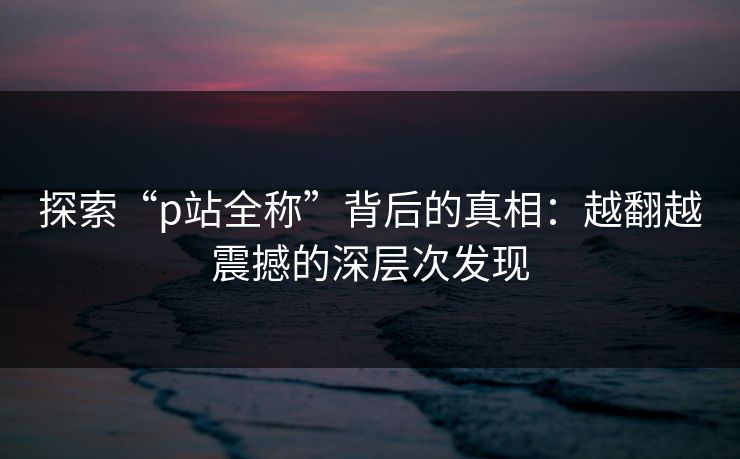 探索“p站全称”背后的真相：越翻越震撼的深层次发现-第1张图片-p站搬运工影视网 | p站网页版推荐站