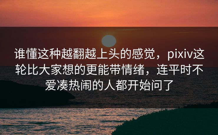 谁懂这种越翻越上头的感觉，pixiv这轮比大家想的更能带情绪，连平时不爱凑热闹的人都开始问了-第1张图片-p站搬运工影视网 | p站网页版推荐站