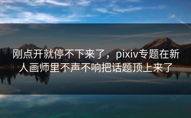 刚点开就停不下来了，pixiv专题在新人画师里不声不响把话题顶上来了-第1张图片-p站搬运工影视网 | p站网页版推荐站
