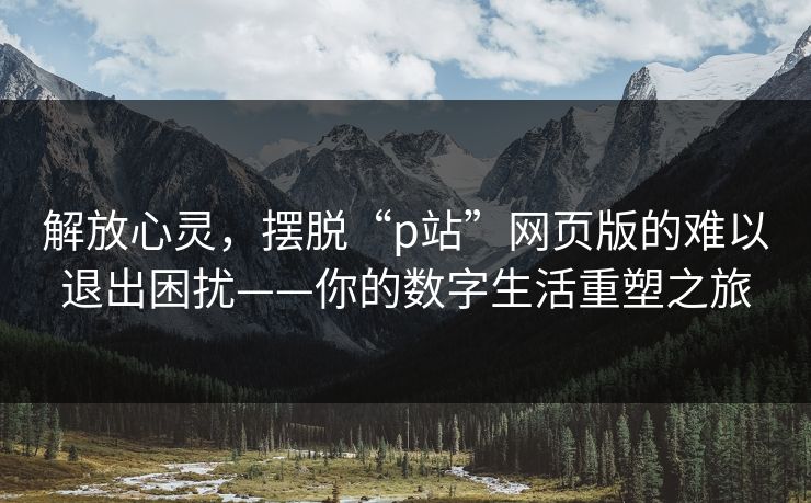 解放心灵，摆脱“p站”网页版的难以退出困扰——你的数字生活重塑之旅-第1张图片-p站搬运工影视网 | p站网页版推荐站