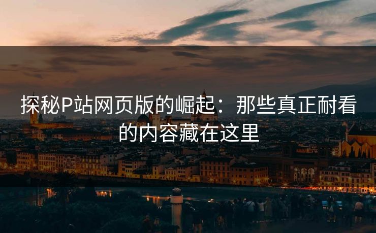 探秘P站网页版的崛起：那些真正耐看的内容藏在这里-第1张图片-p站搬运工影视网 | p站网页版推荐站