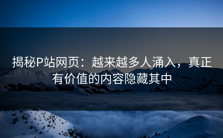 揭秘P站网页：越来越多人涌入，真正有价值的内容隐藏其中-第1张图片-p站搬运工影视网 | p站网页版推荐站