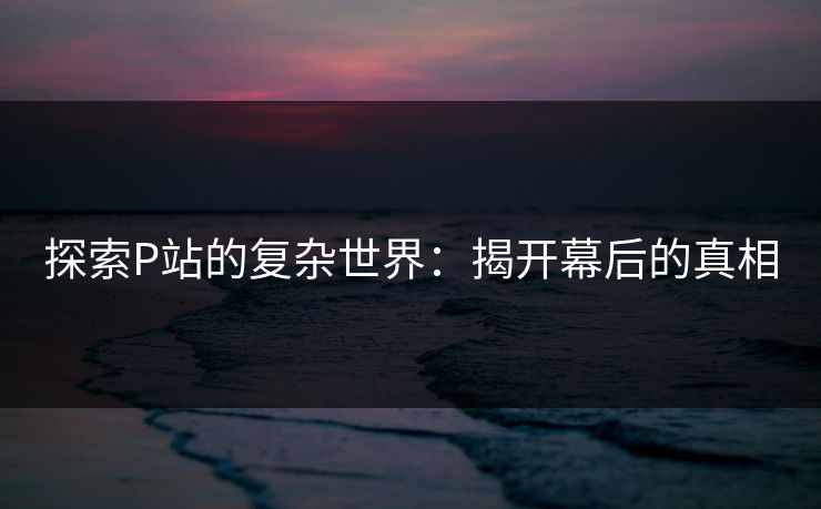 探索P站的复杂世界：揭开幕后的真相-第1张图片-p站搬运工影视网 | p站网页版推荐站