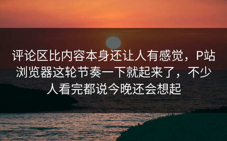 评论区比内容本身还让人有感觉，P站浏览器这轮节奏一下就起来了，不少人看完都说今晚还会想起-第1张图片-p站搬运工影视网 | p站网页版推荐站