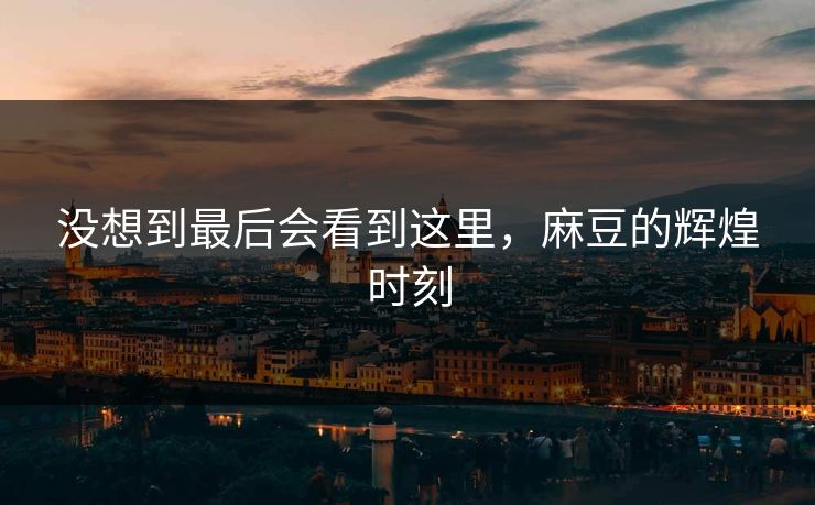 没想到最后会看到这里，麻豆的辉煌时刻-第1张图片-p站搬运工影视网 | p站网页版推荐站