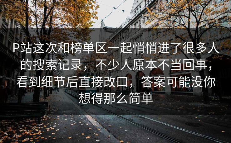 P站这次和榜单区一起悄悄进了很多人的搜索记录，不少人原本不当回事，看到细节后直接改口，答案可能没你想得那么简单-第1张图片-p站搬运工影视网 | p站网页版推荐站