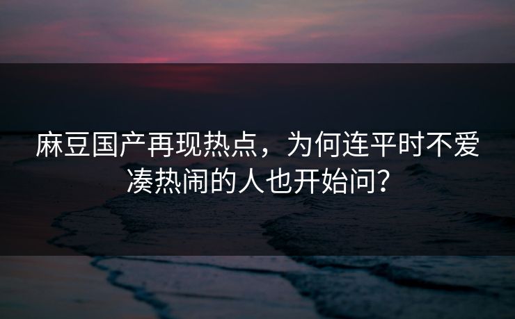 麻豆国产再现热点，为何连平时不爱凑热闹的人也开始问？-第1张图片-p站搬运工影视网 | p站网页版推荐站