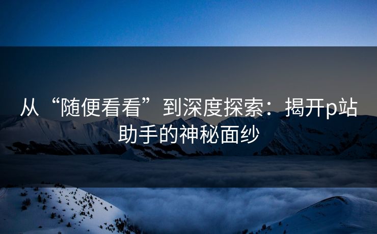 从“随便看看”到深度探索：揭开p站助手的神秘面纱-第1张图片-p站搬运工影视网 | p站网页版推荐站