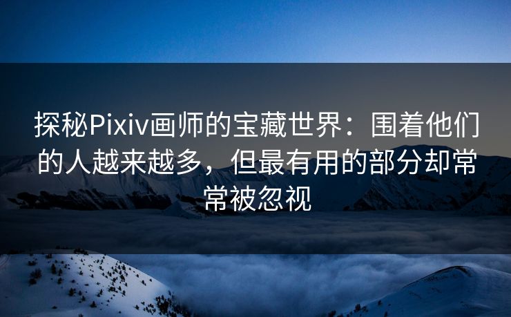 探秘Pixiv画师的宝藏世界：围着他们的人越来越多，但最有用的部分却常常被忽视-第1张图片-p站搬运工影视网 | p站网页版推荐站