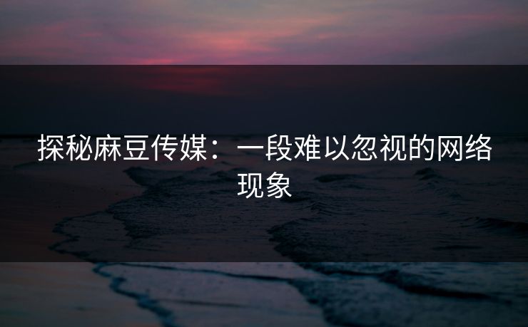 探秘麻豆传媒：一段难以忽视的网络现象-第1张图片-p站搬运工影视网 | p站网页版推荐站