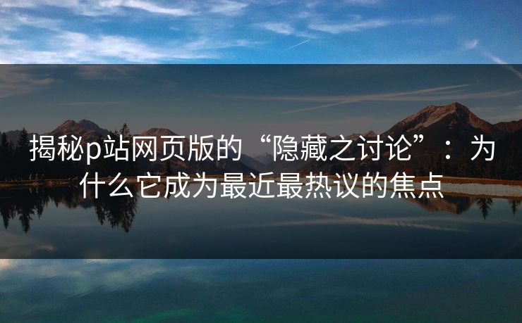 揭秘p站网页版的“隐藏之讨论”：为什么它成为最近最热议的焦点-第1张图片-p站搬运工影视网 | p站网页版推荐站
