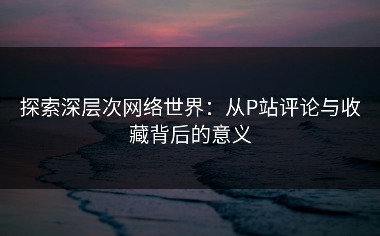 探索深层次网络世界：从P站评论与收藏背后的意义-第1张图片-p站搬运工影视网 | p站网页版推荐站
