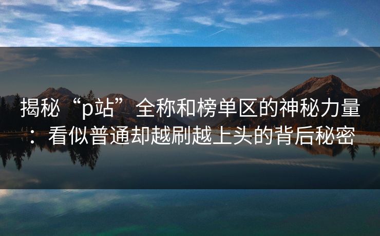 揭秘“p站”全称和榜单区的神秘力量：看似普通却越刷越上头的背后秘密-第1张图片-p站搬运工影视网 | p站网页版推荐站