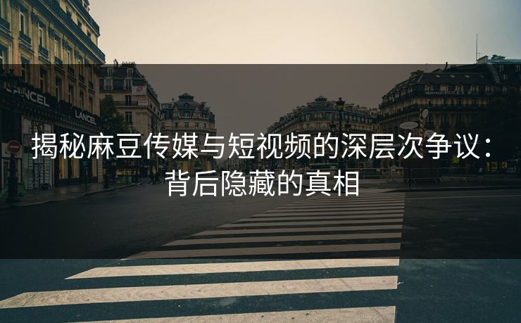 揭秘麻豆传媒与短视频的深层次争议：背后隐藏的真相-第1张图片-p站搬运工影视网 | p站网页版推荐站