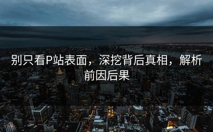 别只看P站表面，深挖背后真相，解析前因后果-第1张图片-p站搬运工影视网 | p站网页版推荐站