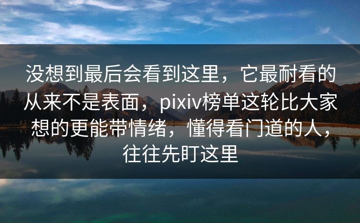 没想到最后会看到这里，它最耐看的从来不是表面，pixiv榜单这轮比大家想的更能带情绪，懂得看门道的人，往往先盯这里-第1张图片-p站搬运工影视网 | p站网页版推荐站