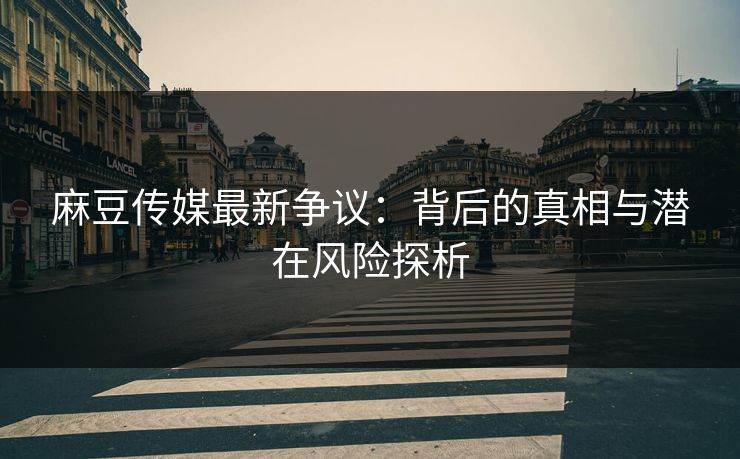 麻豆传媒最新争议：背后的真相与潜在风险探析-第1张图片-p站搬运工影视网 | p站网页版推荐站