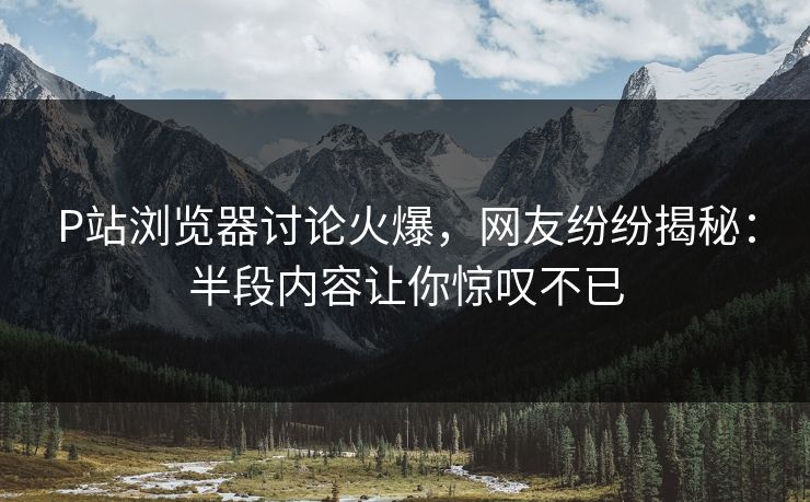 P站浏览器讨论火爆，网友纷纷揭秘：半段内容让你惊叹不已-第1张图片-p站搬运工影视网 | p站网页版推荐站