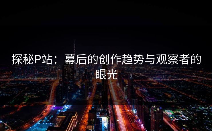 探秘P站：幕后的创作趋势与观察者的眼光-第1张图片-p站搬运工影视网 | p站网页版推荐站