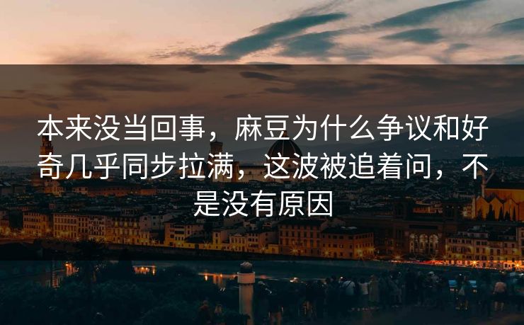 本来没当回事，麻豆为什么争议和好奇几乎同步拉满，这波被追着问，不是没有原因-第1张图片-p站搬运工影视网 | p站网页版推荐站