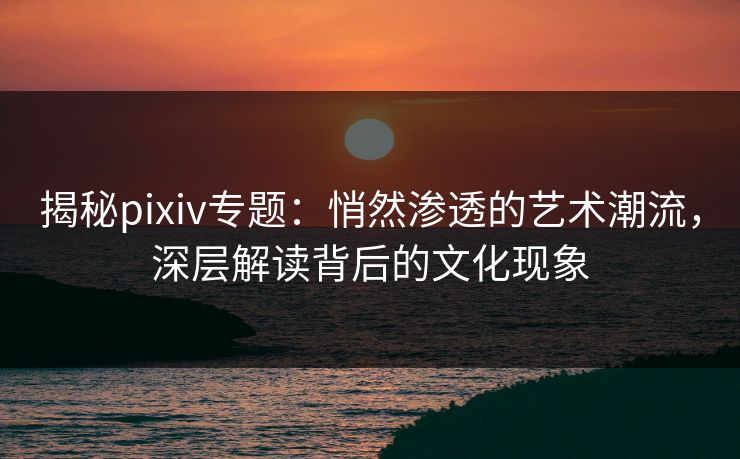 揭秘pixiv专题：悄然渗透的艺术潮流，深层解读背后的文化现象-第1张图片-p站搬运工影视网 | p站网页版推荐站