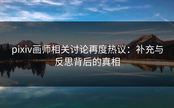 pixiv画师相关讨论再度热议：补充与反思背后的真相-第1张图片-p站搬运工影视网 | p站网页版推荐站