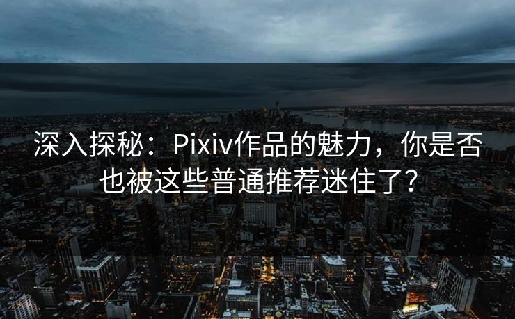 深入探秘：Pixiv作品的魅力，你是否也被这些普通推荐迷住了？-第1张图片-p站搬运工影视网 | p站网页版推荐站