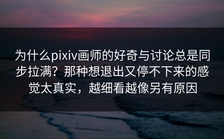为什么pixiv画师的好奇与讨论总是同步拉满？那种想退出又停不下来的感觉太真实，越细看越像另有原因-第1张图片-p站搬运工影视网 | p站网页版推荐站