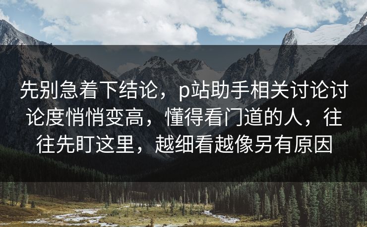 先别急着下结论，p站助手相关讨论讨论度悄悄变高，懂得看门道的人，往往先盯这里，越细看越像另有原因-第1张图片-p站搬运工影视网 | p站网页版推荐站