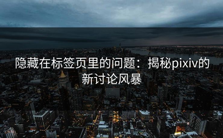 隐藏在标签页里的问题：揭秘pixiv的新讨论风暴-第1张图片-p站搬运工影视网 | p站网页版推荐站