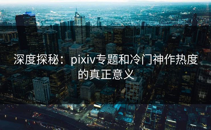 深度探秘：pixiv专题和冷门神作热度的真正意义-第1张图片-p站搬运工影视网 | p站网页版推荐站