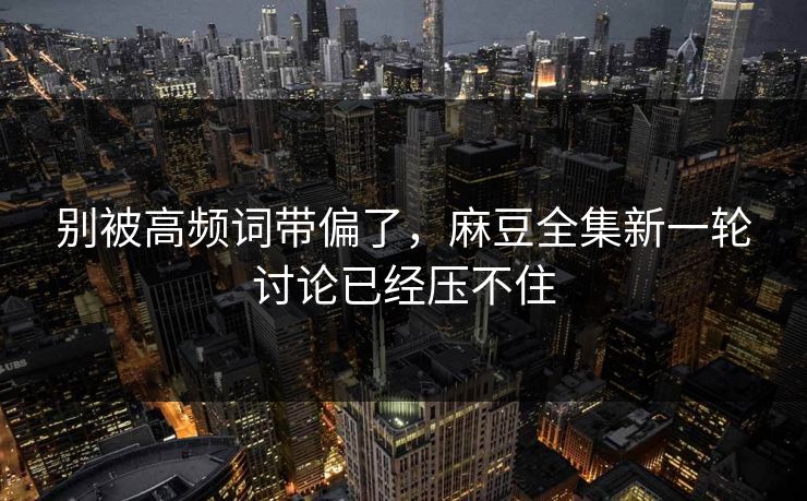 别被高频词带偏了，麻豆全集新一轮讨论已经压不住-第1张图片-p站搬运工影视网 | p站网页版推荐站