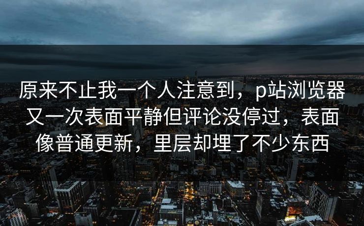 原来不止我一个人注意到，p站浏览器又一次表面平静但评论没停过，表面像普通更新，里层却埋了不少东西-第1张图片-p站搬运工影视网 | p站网页版推荐站