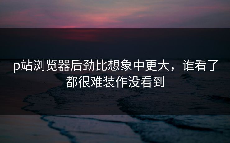 p站浏览器后劲比想象中更大，谁看了都很难装作没看到-第1张图片-p站搬运工影视网 | p站网页版推荐站