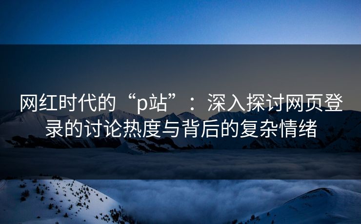 网红时代的“p站”：深入探讨网页登录的讨论热度与背后的复杂情绪-第1张图片-p站搬运工影视网 | p站网页版推荐站