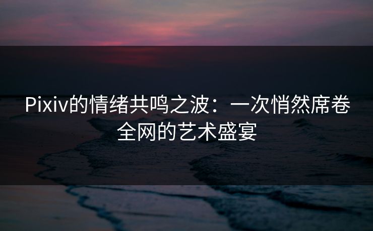 Pixiv的情绪共鸣之波：一次悄然席卷全网的艺术盛宴-第1张图片-p站搬运工影视网 | p站网页版推荐站