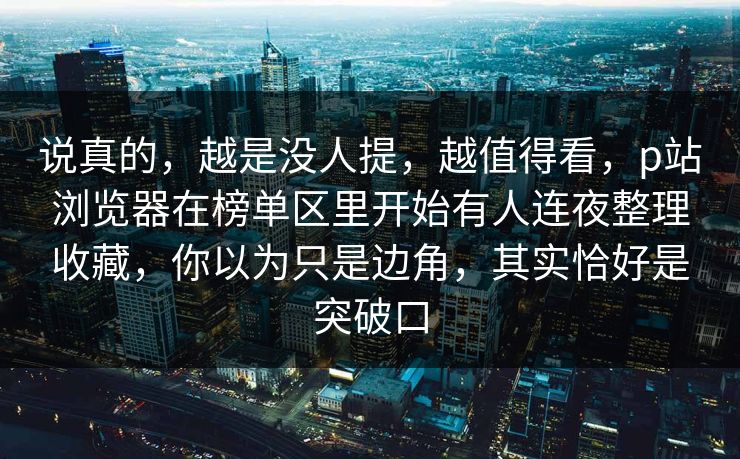 说真的，越是没人提，越值得看，p站浏览器在榜单区里开始有人连夜整理收藏，你以为只是边角，其实恰好是突破口-第1张图片-p站搬运工影视网 | p站网页版推荐站