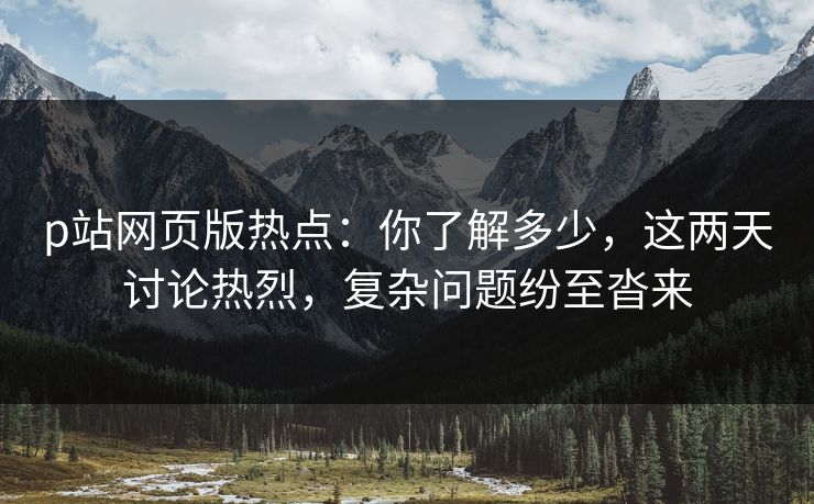 p站网页版热点：你了解多少，这两天讨论热烈，复杂问题纷至沓来-第1张图片-p站搬运工影视网 | p站网页版推荐站
