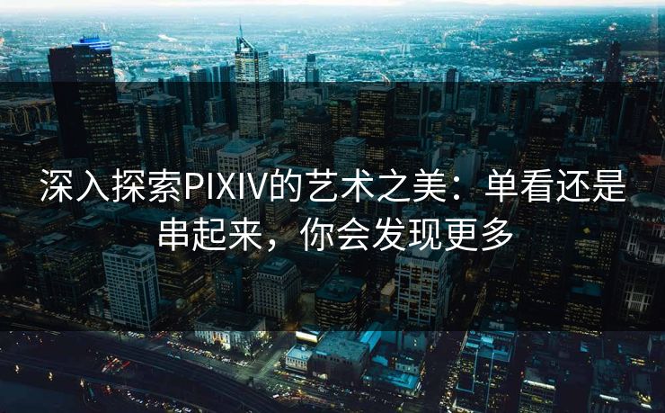 深入探索PIXIV的艺术之美：单看还是串起来，你会发现更多-第1张图片-p站搬运工影视网 | p站网页版推荐站
