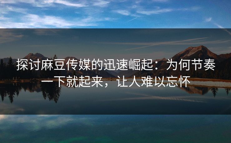 探讨麻豆传媒的迅速崛起：为何节奏一下就起来，让人难以忘怀-第1张图片-p站搬运工影视网 | p站网页版推荐站