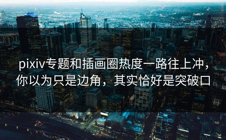 pixiv专题和插画圈热度一路往上冲，你以为只是边角，其实恰好是突破口-第1张图片-p站搬运工影视网 | p站网页版推荐站