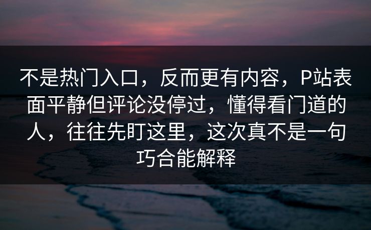 不是热门入口，反而更有内容，P站表面平静但评论没停过，懂得看门道的人，往往先盯这里，这次真不是一句巧合能解释-第1张图片-p站搬运工影视网 | p站网页版推荐站